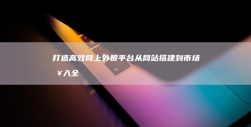 打造高效网上外贸平台：从网站搭建到市场接入全攻略