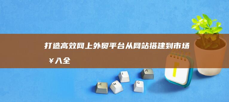 打造高效网上外贸平台：从网站搭建到市场接入全攻略